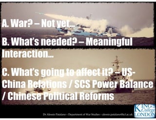 Dr Alessio Patalano – Department of War Studies – alessio.patalano@kcl.ac.uk
A. War? – Not yet…
B. What’s needed? – Meaningful
Interaction...
C. What’s going to affect it? – US-
China Relations / SCS Power Balance
/ Chinese Political Reforms
 