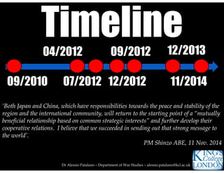 09/201009/2010
Dr Alessio Patalano – Department of War Studies – alessio.patalano@kcl.ac.uk
04/201204/2012
07/201207/2012
09/201209/2012
12/201212/2012
12/201312/2013
11/201411/2014
‘Both Japan and China, which have responsibilities towards the peace and stability of the
region and the international community, will return to the starting point of a “mutually
beneficial relationship based on common strategic interests” and further develop their
cooperative relations. I believe that we succeeded in sending out that strong message to
the world’.
PM Shinzo ABE, 11 Nov. 2014
‘Both Japan and China, which have responsibilities towards the peace and stability of the
region and the international community, will return to the starting point of a “mutually
beneficial relationship based on common strategic interests” and further develop their
cooperative relations. I believe that we succeeded in sending out that strong message to
the world’.
PM Shinzo ABE, 11 Nov. 2014
 