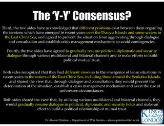 Dr Alessio Patalano – Department of War Studies – alessio.patalano@kcl.ac.uk
Third, the two sides have acknowledged that different positions exist between them regarding
the tensions which have emerged in recent years over the Diaoyu Islands and some waters in
the East China Sea, and agreed to prevent the situation from aggravating through dialogue
and consultation and establish crisis management mechanisms to avoid contingencies.
Fourth, the two sides have agreed to gradually resume political, diplomatic and security
dialogue through various multilateral and bilateral channels and to make efforts to build
political mutual trust.
The ‘Y-Y’ Consensus?The ‘Y-Y’ Consensus?
Both sides recognized that they had different views as to the emergence of tense situations in
recent years in the waters of the East China Sea, including those around the Senkaku Islands,
and shared the view that, through dialogue and consultation, they would prevent the
deterioration of the situation, establish a crisis management mechanism and avert the rise of
unforeseen circumstances.
Both sides shared the view that, by utilizing various multilateral and bilateral channels, they
would gradually resume dialogue in political, diplomatic and security fields and make an
effort to build a political relationship of mutual trust.
 
