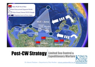Dr Alessio Patalano – Department of War Studies – alessio.patalano@kcl.ac.ukDr Alessio Patalano – Department of War Studies – alessio.patalano@kcl.ac.uk
Post-CW Strategy Limited Sea Control &
Expeditionary Warfare
Tsushima
(対馬)
Quingdao
Ningbo
Zhanjiang
Sanya
Osumi
(大隅)
Soya
(宗谷)
Tsugaru
(津軽) Miyako
(宮古)
Patrol Area around Japanese Straits
Shipping Lanes to/from Japan
Tokyo/Guam/Taiwan (TGT) Triangle
Main PLAN Naval Base
TGT - Area
 