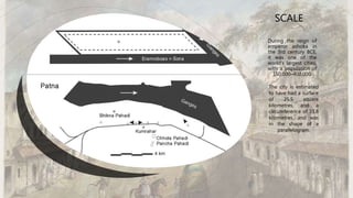 During the reign of
emperor ashoka in
the 3rd century BCE,
it was one of the
world's largest cities,
with a population of
150,000–400,000.
SCALE
The city is estimated
to have had a surface
of 25.5 square
kilometres, and a
circumference of 33.8
kilometres, and was
in the shape of a
parallelogram.
 