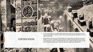 FORTIFICATION
• It was surrounded by a wooden wall pierced with openings through which arrows
may be discharged. In front is a ditch, which serves the purpose of defence and of a
sewer for the city.“
• Megasthenes says that on one side where it is longest this city extends ten miles in
length, and that its breadth is one and three quarters miles; that the city has been
surrounded with a ditch in breadth 600 feet, and in depth 45 feet; and that its wall
has 570 towers and 64 gates." (approximately one gate every 500 meters).
• FORTIFICATION
 