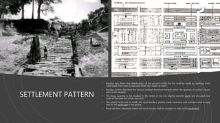 SETTLEMENT PATTERN
• Kautilya lays down that demarcation of the ground inside the fort shall be made by opening three
royal roads from west to east and three from south to north.
• Kautilya further described the various cardinal directions towards which the quarters of various classes
were to be situated.
• The kings quarters to be situated in the centre of the city slightly towards north and occupied one
ninth of the total site inside the north.
• The palace faced east or north .the royal teachers, priests, water reservoirs and ministers shall occupy
sites in the north east in the palace.
• Royal kitchens, elephants stable and store houses shall be situated on sites in the south east.
 