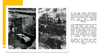 To the west artisans manufacturing
worsted threads, cotton threads, bamboo
mats, skins armours, weapons, and gloves
as well as the people of the sudras caste
shall have their dwellings.
To the north west will be shops and
hospitals.
In the north east will be treasury and the
stable of cows and horses .
To the north of the royal palace will be the
temple of ista devata of the imperial
family the tutelary deity of the city , iron
smiths, artisans working on precious
stones and residences of brahmins.
In the several corners guilds and quarters
of workmen shall be located.
The people of the highest class reside
towards the south of the city .
There shall be water well for every ten
houses.
 