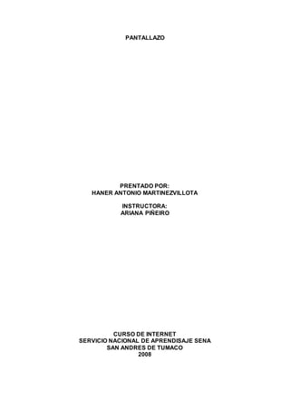 PANTALLAZO
PRENTADO POR:
HANER ANTONIO MARTINEZVILLOTA
INSTRUCTORA:
ARIANA PIÑEIRO
CURSO DE INTERNET
SERVICIO NACIONAL DE APRENDISAJE SENA
SAN ANDRES DE TUMACO
2008