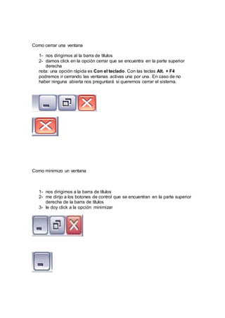Como cerrar una ventana
1- nos dirigimos al la barra de títulos
2- damos click en la opción cerrar que se encuentra en la parte superior
derecha
nota: una opción rápida es Con el teclado. Con las teclas Alt. + F4
podremos ir cerrando las ventanas activas una por una. En caso de no
haber ninguna abierta nos preguntará si queremos cerrar el sistema.
Como minimizo un ventana
1- nos dirigimos a la barra de títulos
2- me dirijo a los botones de control que se encuentran en la parte superior
derecha de la barra de títulos
3- le doy click a la opción minimizar