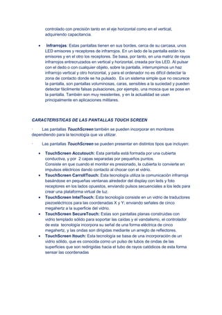 controlado con precisión tanto en el eje horizontal como en el vertical,
adquiriendo capacitancia.
• Infrarrojas: Estas pantallas tienen en sus bordes, cerca de su carcasa, unos
LED emisores y receptores de infrarrojos. En un lado de la pantalla están los
emisores y en el otro los receptores. Se basa, por tanto, en una matriz de rayos
infrarrojos entrecruzados en vertical y horizontal, creada por los LED. Al pulsar
con el dedo o con cualquier objeto, sobre la pantalla, interrumpimos un haz
infrarrojo vertical y otro horizontal, y para el ordenador no es difícil detectar la
zona de contacto donde se ha pulsado. Es un sistema simple que no oscurece
la pantalla, son pantallas voluminosas, caras, sensibles a la suciedad y pueden
detectar fácilmente falsas pulsaciones, por ejemplo, una mosca que se pose en
la pantalla. También son muy resistentes, y en la actualidad se usan
principalmente en aplicaciones militares.
CARACTERISTICAS DE LAS PANTALLAS TOUCH SCREEN
· Las pantallas TouchScreen también se pueden incorporar en monitores
dependiendo para la tecnología que va utilizar.
· Las pantallas TouchScreen se pueden presentar en distintos tipos que incluyen:
• TouchScreen Accutouch: Esta pantalla está formada por una cubierta
conductiva, y por 2 capas separadas por pequeños puntos.
Consiste en que cuando el monitor es presionado, la cubierta lo convierte en
impulsos eléctricos dando contacto al chocar con el vidrio.
• TouchScreen CarrollTouch: Esta tecnología utiliza la comunicación infrarroja
basándose en pequeñas ventanas alrededor del display con leds y foto
receptores en los lados opuestos, enviando pulsos secuenciales a los leds para
crear una plataforma virtual de luz.
• TouchScreen IntelTouch: Esta tecnología consiste en un vidrio de traductores
piezoeléctricos para las coordenadas X y Y; enviando señales de cinco
megahertz a la superficie del vidrio.
• TouchScreen SecureTouch: Estas son pantallas planas construidas con
vidrio templado sólido para soportar las caídas y el vandalismo, el controlador
de esta tecnología incorpora su señal de una forma eléctrica de cinco
megahertz, y las ondas son dirigidas mediante un arreglo de reflectores.
• TouchScreen Itouch: Esta tecnología se basa de una incorporación de un
vidrio sólido, que es conocida como un pulso de tubos de ondas de las
superficies que son redirigidas hacia el tubo de rayos catódicos de esta forma
sensar las coordenadas
 
