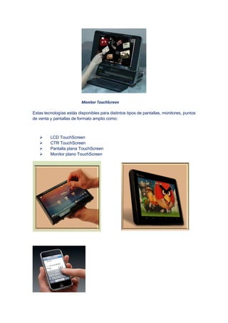 Monitor TouchScreen
Estas tecnologías estás disponibles para distintos
de venta y pantallas de formato amplio como:
LCD TouchScreen
CTR TouchScreen
Pantalla plana TouchScreen
Monitor plano TouchScreen
Monitor TouchScreen
Estas tecnologías estás disponibles para distintos tipos de pantallas, monitores, puntos
de venta y pantallas de formato amplio como:
LCD TouchScreen
CTR TouchScreen
Pantalla plana TouchScreen
Monitor plano TouchScreen
tipos de pantallas, monitores, puntos
 