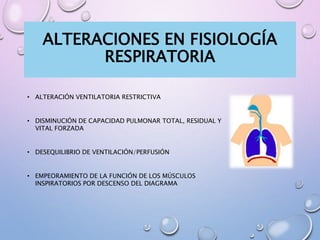 ALTERACIONES EN FISIOLOGÍA
RESPIRATORIA
• ALTERACIÓN VENTILATORIA RESTRICTIVA
• DISMINUCIÓN DE CAPACIDAD PULMONAR TOTAL, RESIDUAL Y
VITAL FORZADA
• DESEQUILIBRIO DE VENTILACIÓN/PERFUSIÓN
• EMPEORAMIENTO DE LA FUNCIÓN DE LOS MÚSCULOS
INSPIRATORIOS POR DESCENSO DEL DIAGRAMA
 