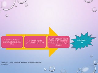 1. Proteínas de liquido
pleural/proteínas séricas
>0.5
2. LDH del liquido
pleural/LDH sérica >0.6
3. LDH del liquido pleural
mayor de dos tercios del
limite superior normal para
el suero
EXUDATIV
O
LONGO, F. K. (2012). HARRISON PRINCIPIOS DE MEDICINA INTERNA.
McGrawHill.
 