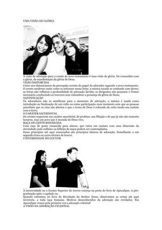 UMA VISÃO DE GLÓRIA
A visão de adoração para o crente do novo testamento é uma visão de glória. De comunhão com
a glória, de manifestação da glória de Deus.
VISÃO DISTORCIDA
Como nos distanciamos da percepção correta do papel do adorador segundo o novo testamento.
O crente moderno canta como se estivesse numa festa; a música tocada se confunde com shows;
as letras não refletem a profundidade de adoração devida; os dirigentes não possuem o Temor
necessário conduzindo os louvores sem vislumbrar a presença da glória de Deus;
SANTIFICAÇÃO
Os adoradores não se santificam para o momento de adoração; a música é usada como
introdução ou finalização de um culto ou como participação num momento sem que as pessoas
percebam que os céus são abertos e que o trono de Deus é colocado de certo modo em contato
com a terra;
O CARÁTER SACERDOTAL
Os crentes esquecem seu caráter sacerdotal, de profetas, sua filiação e de que já não são somente
homens, mas um povo que é morada do Deus vivo,
RAÇA DE GENTE RENASCIDA
Uma raça de gente renascida para adorar, que entra em contato com uma dimensão da
eternidade onde milhões ou bilhões de anjos podem ser contemplados.
Esses princípios até aqui enunciados são princípios básicos de adoração. Semelhante a um
segundo Grau ou curso técnico de louvor.
UNIVERSIDADE DO LOUVOR
A universidade ou o Ensino Superior do louvor começa na porta do livro de Apocalipse. A pós-
graduação após o capítulo 19.
Quando entramos no livro da Revelação do Senhor Jesus, observamos as coisas até aqui
invisíveis, a toda raça humana. Motivos desconhecidos da adoração são revelados. Em
Apocalipse vemos pela primeira vez a adoração celestial!
A VISÃO DA ADORAÇÃO CELESTIAL
 