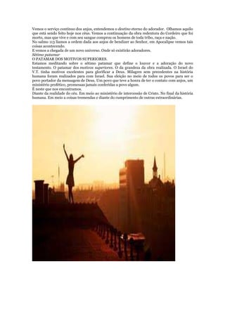 Vemos o serviço contínuo dos anjos, entendemos o destino eterno do adorador. Olhamos aquilo
que está sendo feito hoje nos céus. Vemos a continuação da obra redentora do Cordeiro que foi
morto, mas que vive e com seu sangue comprou os homens de toda tribo, raça e nação.
No salmo 113 líamos a ordem dada aos anjos de bendizer ao Senhor, em Apocalipse vemos tais
coisas acontecendo.
E vemos a chegada de um novo universo. Onde só existirão adoradores.
Sétimo patamar
O PATAMAR DOS MOTIVOS SUPERIORES.
Estamos meditando sobre o sétimo patamar que define o louvor e a adoração do novo
testamento. O patamar dos motivos superiores. O da grandeza da obra realizada. O Israel do
V.T. tinha motivos excelentes para glorificar a Deus. Milagres sem precedentes na história
humana foram realizados para com Israel. Sua eleição no meio de todos os povos para ser o
povo portador da mensagem de Deus. Um povo que teve a honra de ter o contato com anjos, um
ministério profético, promessas jamais conferidas a povo algum.
É neste que nos encontramos.
Diante da realidade do céu. Em meio ao ministério de intercessão de Cristo. No final da história
humana. Em meio a coisas tremendas e diante do cumprimento de outras extraordinárias.
 