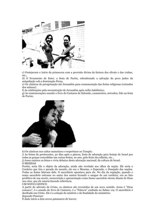 c) Festejavam o início da primavera com a provisão divina da fartura dos olivais e das vinhas,
etc.;
d) O livramento de Ester, a festa de Purim, relembrando a salvação do povo judeu da
aniquilação sob a dominação Persa;
e) Os cânticos de peregrinação até Jerusalém para comemoração das festas religiosas (oriundos
dos salmos);
f) As celebrações pela reconstrução de Jerusalém após exílio babilônico;
g) As comemorações usando o livro de Cantares de Salomão, casamentos, noivados, lido na festa
de Purim;
h) Os cânticos nos cultos matutinos e vespertinos no Templo;
i) As festas do pentecostes, 50 dias após a páscoa, festa de adoração para festejo de Israel por
todas as graças concedidas nas outras festas, no ano, pelo fruto da colheita, etc...
j) Jesus cantava os hinos e vivia debaixo desta adoração nacional, da cultura de Israel.
O MESSIAS
Porém, seria Ele o objeto da adoração, ainda não revelado aos olhos da nação. Ele seria o
Cordeiro que tira o pecado do mundo, ele era o Messias, o Esperado, o Desejado das nações.
Todas as festas falavam dele. O sacerdócio apontava para ele. No dia da expiação, quando o
sumo sacerdote entrasse no santo dos santos levando o sangue de um cordeiro, era ao fato
profético de sua morte, ressurreição e apresentação como Sumo sacerdote eterno diante de Deus
nos céus, que ele estaria fazendo referência.
UM NOVO CÂNTICO
A partir do advento de Cristo, os cânticos são revestidos de um novo sentido. Jesus é "Deus
conosco", é o amado do livro de Cantares, é a "Palavra" exaltada no Salmo 119. O sacerdócio é
decifrado em Cristo. Ele é a solução do mistério e da finalidade do ministério.
Segundo Patamar
É dado início a dois novos patamares de louvor:
 