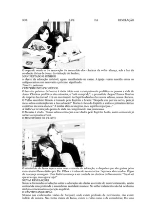 SOB A LUZ DA REVELAÇÃO
O segundo sendo o da renovação da comunhão dos cânticos da velha aliança, sob a luz da
revelação divina de Jesus, da visitação do Senhor;
MANIFESTADO O SENHOR
o objeto da adoração invisível, agora manifestado em carne. A igreja recém nascida entoa os
antigos cantos com renovado e próximo significado.
Terceiro patamar
CUMPRIMENTO PROFÉTICO
O terceiro patamar de louvor é dado início com o cumprimento profético na pessoa e vida de
Jesus: Cânticos proféticos são entoados, o "está cumprido"; o prometido chegou! Fomos libertos
do império das trevas! Há um movimento do Espírito dando a luz novos salmos, novos cânticos.
O Velho sacerdote Simeão é tomado pelo Espírito e brada: "Despede em paz teu servo, pois já
meus olhos contemplaram a tua salvação!" Maria é cheia do Espírito e entoa o primeiro cântico
espiritual da nova aliança: "A minha alma se alegrou, meu espírito regozijou..."
A história é revista pelo ponto de vista do cumprimento das promessas.
O Messias é vindo. Novos salmos começam a ser dados pelo Espírito Santo, assim como este já
os havia ensinado a Davi.
O MINISTÉRIO DE CRISTO
O ministério de Jesus opera uma nova corrente de adoração, a daqueles que são gratos pelas
curas maravilhosas feitas por Ele. Filhos e irmãos são ressurrectos. Leprosos são curados. Cegos
de nascença enxergam. Uma história começa a ser contada em cânticos de livramento: "Eu só sei
que era cego, mas agora vejo!"
NOVAS REVELAÇÕES
Novas e tremendas revelações sobre a adoração são dadas ao crente do novo testamento, sendo
conhecida uma profunda e assombrosa realidade musical. No velho testamento não há nenhuma
sinfonia relacionada a aparição angelical.
O CÂNTICO ANGELICAL
Mesmo nas exuberantes visões de Ezequiel, onde existe profusão de movimento, não existe
indício de música. Nas fortes visões de Isaías, existe o ruído como o de corredeiras; Há uma
 