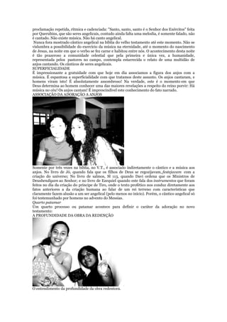 proclamação repetida, rítmica e cadenciada: "Santo, santo, santo é o Senhor dos Exércitos" feita
por Querubins, que são seres angelicais, contudo ainda falta uma melodia, é somente falado, não
é cantado. Não existe música. Não há canto angelical.
Nunca fora mostrado cântico angelical na bíblia do velho testamento até este momento. Não se
vislumbra a possibilidade do exercício da música na eternidade, até o momento do nascimento
de Jesus, na noite em que o verbo se fez carne e habitou entre nós. O acontecimento desta noite
é tão prazeroso a comunidade celestial que pela primeira e única vez, a humanidade,
representada pelos pastores no campo, contempla estarrecida o relato de uma multidão de
anjos cantando. Os cânticos de seres angelicais.
SUPERFICIALIDADE
É impressionante a gratuidade com que hoje em dia associamos a figura dos anjos com a
música. É espantosa a superficialidade com que tratamos deste assunto. Os anjos cantaram, e
homens viram isto! É absolutamente assombroso! Na verdade, este é o momento em que
Deus determina ao homem conhecer uma das maiores revelações a respeito do reino porvir: Há
música no céu! Os anjos cantam! É imprescindível este conhecimento do fato narrado.
ASSOCIAÇÃO DA ADORAÇÃO A ANJOS
Somente por três vezes na bíblia, no V.T., é associado indiretamente o cântico e a música aos
anjos. No livro de Jó, quando fala que os filhos de Deus se regozijavam, festejavam com a
criação do universo; No livro de salmos, Sl 113, quando Davi ordena que os Ministros de
Deusbendigam ao Senhor; e no livro de Ezequiel quando este fala dos instrumentos que foram
feitos no dia da criação do príncipe de Tiro, onde o texto profético nos conduz diretamente aos
fatos anteriores a da criação humana ao falar de um rei terreno com características que
claramente fazem alusão a um ser angelical (pelo menos no início). Porém, o cântico angelical só
foi testemunhado por homens no advento do Messias.
Quarto patamar
Um quarto processo ou patamar acontece para definir o caráter da adoração no novo
testamento:
A PROFUNDIDADE DA OBRA DA REDENÇÃO
O entendimento da profundidade da obra redentora.
 