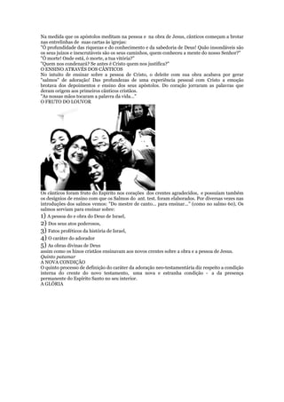Na medida que os apóstolos meditam na pessoa e na obra de Jesus, cânticos começam a brotar
nas entrelinhas de suas cartas às igrejas:
"Ó profundidade das riquezas e do conhecimento e da sabedoria de Deus! Quão insondáveis são
os seus juízos e inescrutáveis são os seus caminhos, quem conheceu a mente do nosso Senhor?"
"Ó morte! Onde está, ó morte, a tua vitória?"
"Quem nos condenará? Se antes é Cristo quem nos justifica?"
O ENSINO ATRAVÉS DOS CÂNTICOS
No intuito de ensinar sobre a pessoa de Cristo, o deleite com sua obra acabava por gerar
"salmos" de adoração! Das profundezas de uma experiência pessoal com Cristo a emoção
brotava dos depoimentos e ensino dos seus apóstolos. Do coração jorraram as palavras que
deram origem aos primeiros cânticos cristãos.
"As nossas mãos tocaram a palavra da vida..."
O FRUTO DO LOUVOR
Os cânticos foram fruto do Espírito nos corações dos crentes agradecidos, e possuíam também
os desígnios de ensino com que os Salmos do ant. test. foram elaborados. Por diversas vezes nas
introduções dos salmos vemos: "Do mestre de canto... para ensinar..." (como no salmo 60), Os
salmos serviam para ensinar sobre:
1) A pessoa do e obra do Deus de Israel,
2) Dos seus atos poderosos,
3) Fatos proféticos da história de Israel,
4) O caráter do adorador
5) As obras divinas de Deus
assim como os hinos cristãos ensinavam aos novos crentes sobre a obra e a pessoa de Jesus.
Quinto patamar
A NOVA CONDIÇÃO
O quinto processo de definição do caráter da adoração neo-testamentária diz respeito a condição
interna do crente do novo testamento, uma nova e estranha condição - a da presença
permanente do Espírito Santo no seu interior.
A GLÓRIA
 