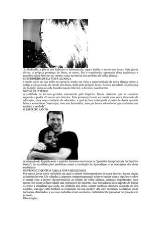A Shekináh, a glória que habitava o tabernáculo, agora habita o crente em Jesus. Esta glória
divina, a própria presença de Deus, se move, flui e transborda, operando dons espirituais e
manifestações diversas no crente, como acontecia nos profetas da velha aliança.
SUPERIORIDADE DA NOVA ALIANÇA
e muito além do que neles se operava, tendo em vista a superioridade da nova aliança sobre a
antiga e alta posição do crente em Jesus, dada pelo próprio Jesus. À nova realidade da presença
do Espírito soma-se a da transformação interior, a do novo nascimento.
NOVAS CRIATURAS
A realidade de sermos gerados novamente pelo Espírito. Novas criaturas que se renovam
segundo o poder divino no seu interior. Esta presença trouxe ao crente uma nova dimensão de
adoração, uma nova condição de adorador, a qual já fora antecipada através de Jesus quando
falou a samaritana "nem aqui, nem em Jerusalém, meu pai busca adoradores que o adorem em
espírito e verdade".
O ESPÍRITO SANTO
A interação do Espírito com o espírito humano nos trouxe os "gemidos inexprimíveis do Espírito
Santo"; As manifestações proféticas como a revelação de Apocalipse; e as operações dos dons
espirituais.
OS PROCEDIMENTOS PARA A NOVA REALIDADE
Por causa dessa nova realidade, na qual o crente contemporâneo já nasce imerso, foram dadas
as instruções em ICo voltadas á aspectos comportamentais sobre o cantar com o espírito e sobre
o cantar com a mente, desnecessárias ao crente da velha aliança, contudo importantes para
quem vive sobre a diversidade das operações do Espírito. São inovadoras pelo aspecto de forçar
o crente a visualizar que pode, no usufruto dos dons, cantar cânticos oriundos somente do seu
espírito, sem que estes tenham se originado em sua mente! Até este momento os Salmos eram
recitados, decorados, e as suas melodias eram seculares, culturalmente passadas de geração em
geração.
Observação:
 