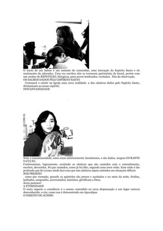 O início de um Salmo é um instante de comunhão, uma interação do Espírito Santo e do
sentimento do adorador. Uma vez escritos eles se tornaram patrimônio da Israel, porém com
um caráter de REPETIÇÃO, litúrgicos, para serem lembrados, recitados. Fim da observação.
OS SALMOS DADOS PELO ESPÍRITO SANTO
Começará a existir na Igreja uma nova realidade: a dos cânticos dados pelo Espírito Santo,
diretamente ao nosso espírito.
INSTANTANEIDADE
Note a instantaneidade, estes eram anteriormente inexistentes, e são dados, surgem DURANTE
O CULTO.
Continuariam, logicamente, existindo os cânticos que são cantados com o entendimento,
escritos, decorados. Só que cantados, como já foi dito, segundo uma nova visão. Essa visão é tão
profunda que fez (como ainda faz) com que tais cânticos sejam cantados em situações difíceis
SOB PRESSÃO
como por exemplo, quando os apóstolos são presos e açoitados e no meio da noite, feridos,
lanhados, sangrando, acorrentados, famintos, glorificam a Deus.
Sexto patamar
A ETERNIDADE
O sexto aspecto a considerar é o acesso concedido na nova dispensação a um lugar outrora
desconhecido, o céu, como nos é demonstrado em Apocalipse
O DIREITO DE ACESSO
 