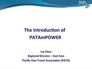 The	
  Introduc:on	
  of	
  
                          	
  
    PATAmPOWER                             	
  




                     Ivy	
  Chee	
  
    Regional	
  Director	
  –	
  East	
  Asia	
  
Paciﬁc	
  Asia	
  Travel	
  Associa:on	
  (PATA)  	
  
 