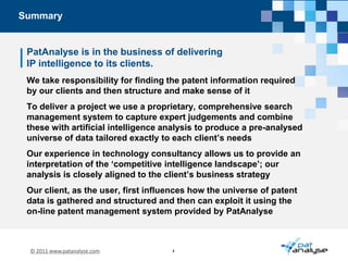 SummaryPatAnalyse is in the business of deliveringIP intelligence to its clients. We take responsibility for finding the patent information required by our clients and then structure and make sense of itTo deliver a project we use a proprietary, comprehensive search management system to capture expert judgements and combine these with artificial intelligence analysis to produce a pre-analysed universe of data tailored exactly to each client’s needs  Our experience in technology consultancy allows us to provide an interpretation of the ‘competitive intelligence landscape’; our analysis is closely aligned to the client’s business strategy Our client, as the user, first influences how the universe of patent data is gathered and structured and then can exploit it using the on-line patent management system provided by PatAnalyse     