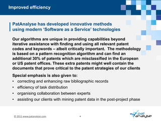 Improved efficiencyPatAnalyse has developed innovative methodsusing modern ‘Software as a Service’ technologiesOur algorithms are unique in providing capabilities beyond iterative assistance with finding and using all relevant patent codes and keywords – albeit critically important.  The methodology is based on a pattern recognition algorithm and can find an additional 30% of patents which are misclassified in the European or US patent offices. These extra patents might well contain the documents that prove critical to the patent strategies of our clientsSpecial emphasis is also given to:correcting and enhancing raw bibliographic recordsefficiency of task distribution 