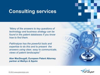 assisting our clients with mining patent data in the post-project phaseWhat is PatAnalyse?Integrated technology consultancy specialising inhigh quality patent searching and strategic analysisThe PatAnalyse core team has been working together for over a decade in the technology consultancy cluster in Cambridge, UK Over the years the team has delivered a wide variety of patent landscape assignments for Blue Chip health care, medical devices, telecom, industrial, white goods, domestic and consumer goods companiesOur clients have access to an unparalleled skill set: our teams of diverse subject experts and seasoned business consultants work together to provide collective ‘IP Intelligence’