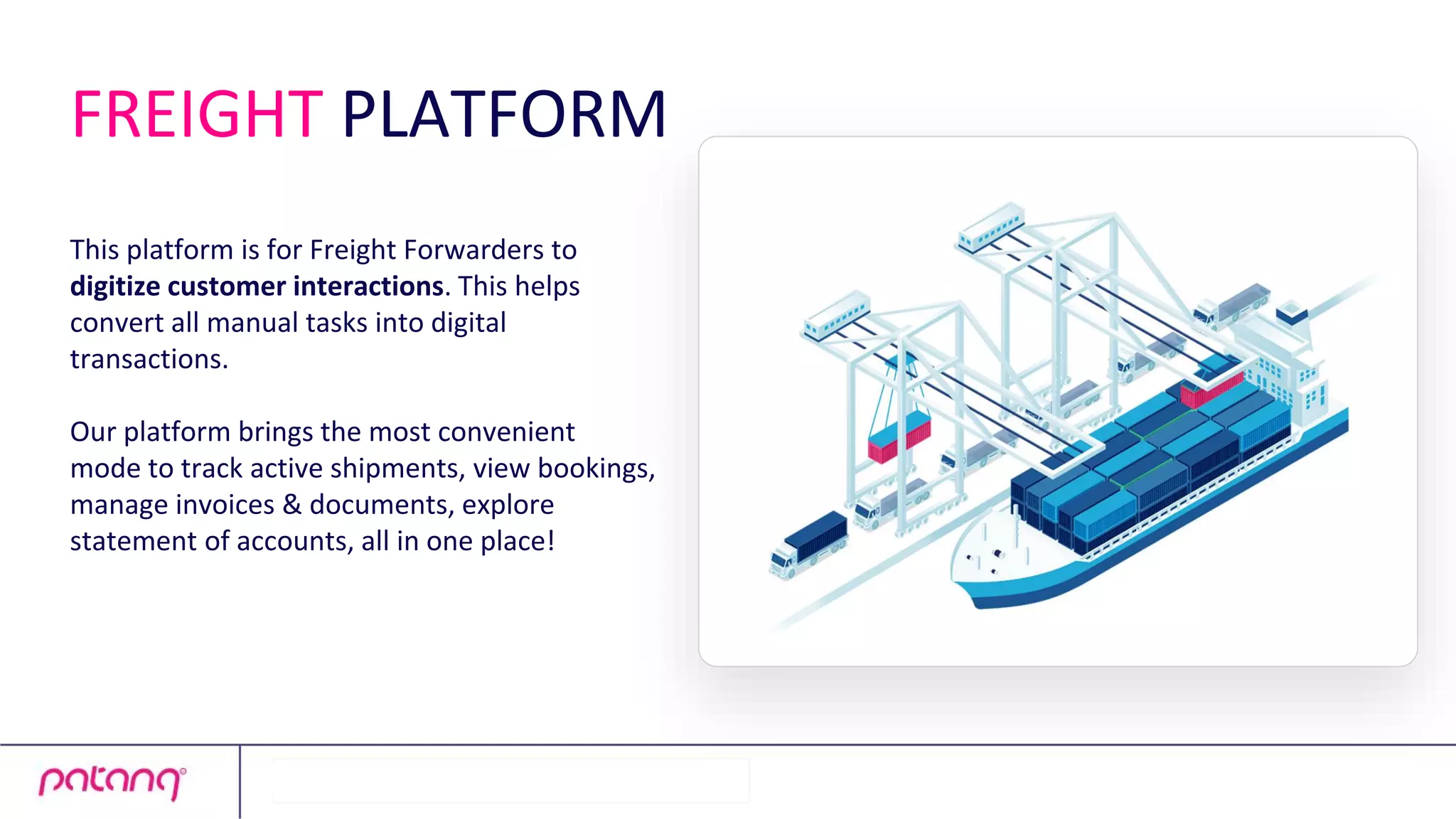 This platform is for Freight Forwarders to
digitize customer interactions. This helps
convert all manual tasks into digital
transactions.
Our platform brings the most convenient
mode to track active shipments, view bookings,
manage invoices & documents, explore
statement of accounts, all in one place!
FREIGHT PLATFORM
 