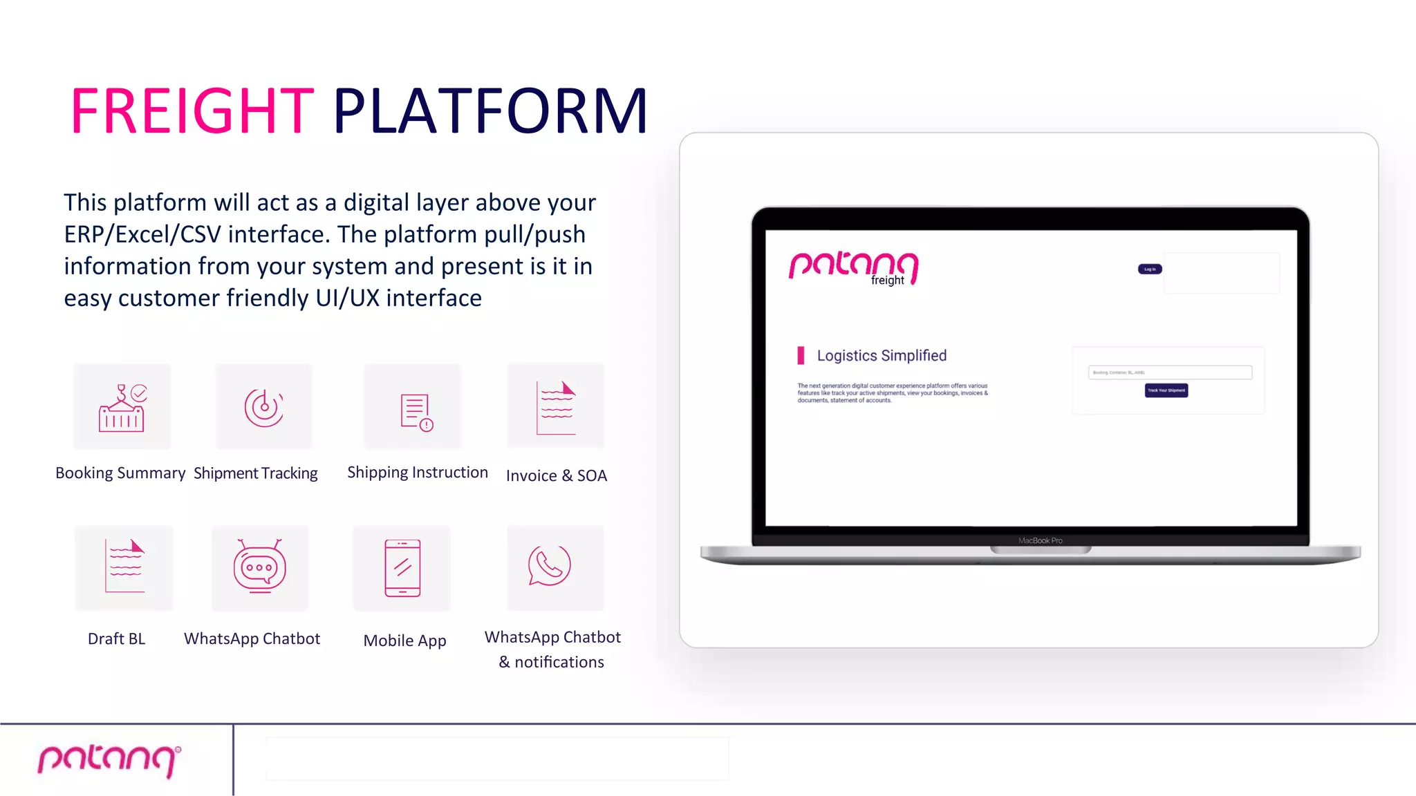 This platform will act as a digital layer above your
ERP/Excel/CSV interface. The platform pull/push
information from your system and present is it in
easy customer friendly UI/UX interface
WhatsApp Chatbot
Booking Summary
Draft BL
ShipmentTracking Shipping Instruction Invoice & SOA
WhatsApp Chatbot
& notiﬁcations
Mobile App
FREIGHT PLATFORM
 