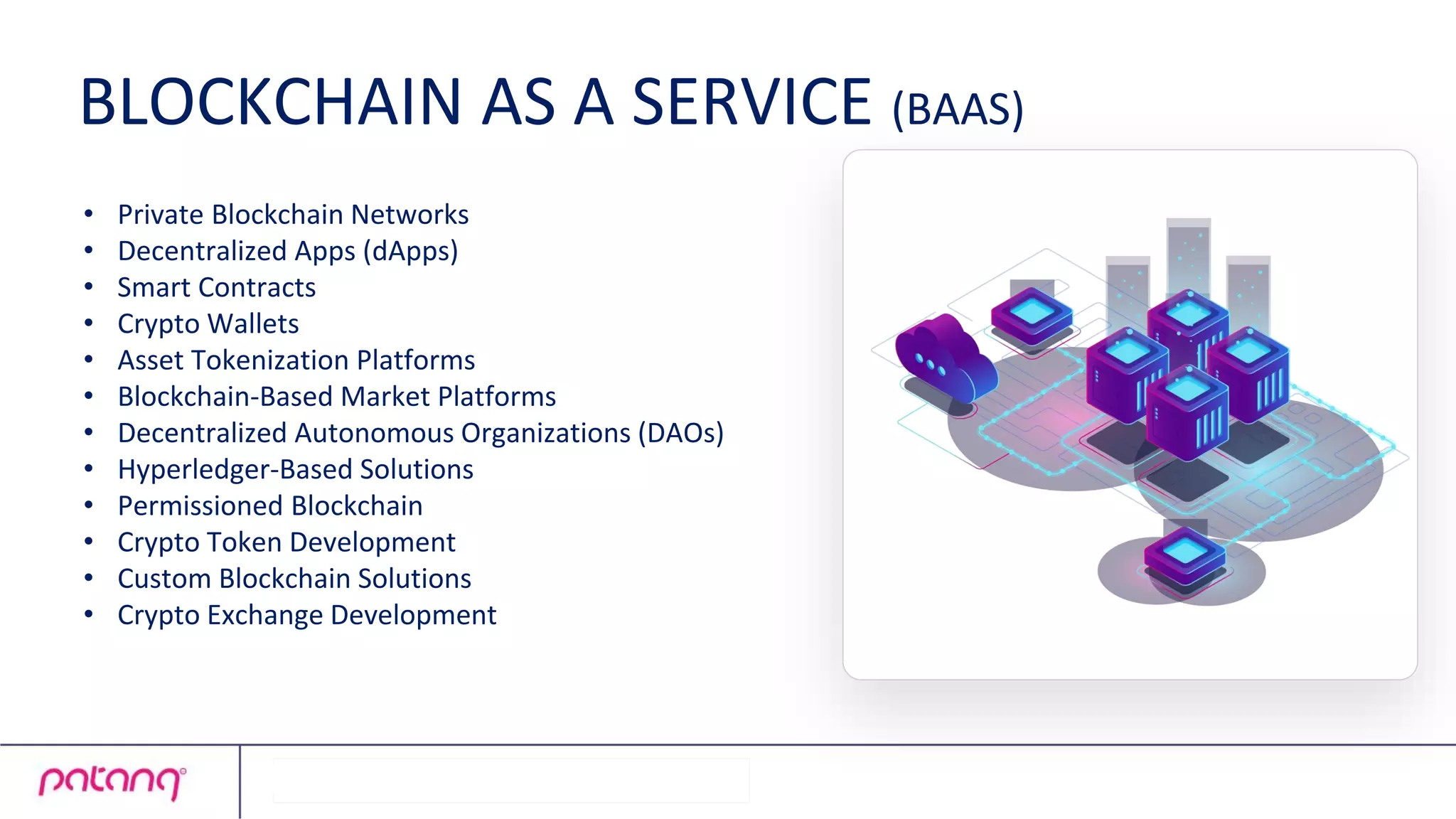 • Private Blockchain Networks
• Decentralized Apps (dApps)
• Smart Contracts
• Crypto Wallets
• Asset Tokenization Platforms
• Blockchain-Based Market Platforms
• Decentralized Autonomous Organizations (DAOs)
• Hyperledger-Based Solutions
• Permissioned Blockchain
• Crypto Token Development
• Custom Blockchain Solutions
• Crypto Exchange Development
BLOCKCHAIN AS A SERVICE (BAAS)
 