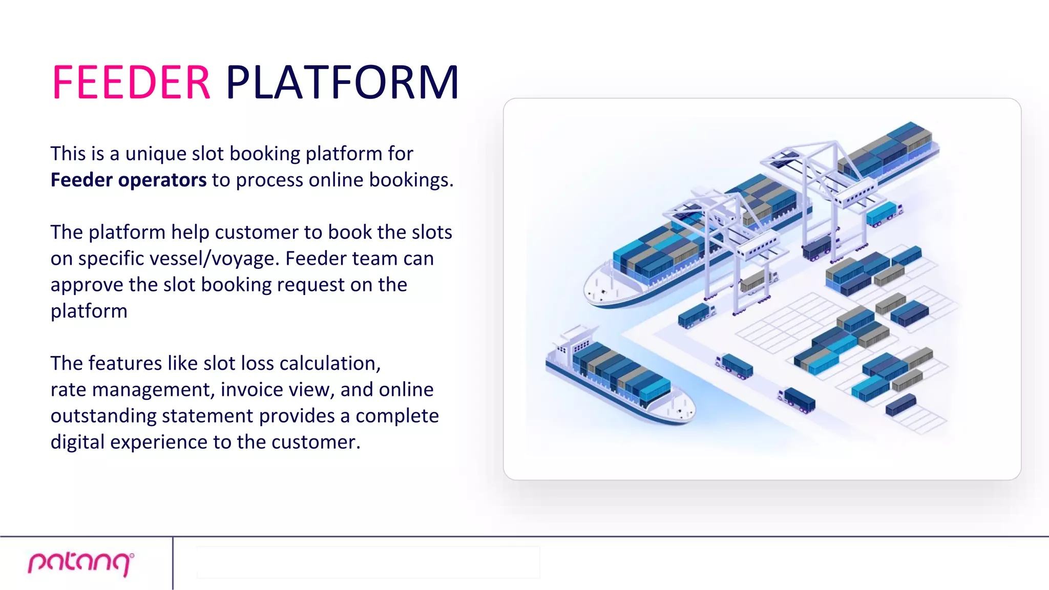 FEEDER PLATFORM
This is a unique slot booking platform for
Feeder operators to process online bookings.
The platform help customer to book the slots
on specific vessel/voyage. Feeder team can
approve the slot booking request on the
platform
The features like slot loss calculation,
rate management, invoice view, and online
outstanding statement provides a complete
digital experience to the customer.
 
