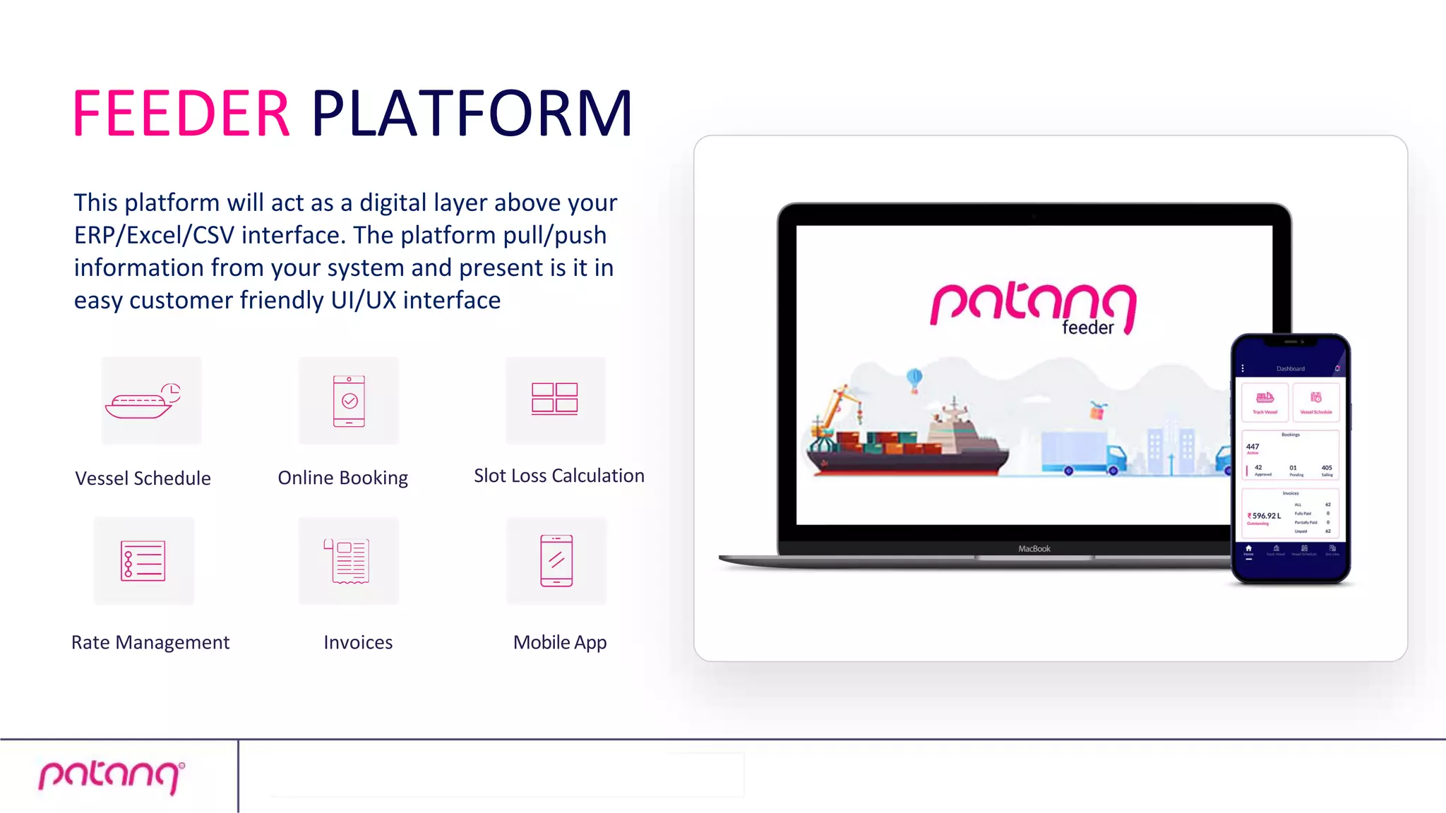 Online Booking
Invoices Mobile App
Slot Loss Calculation
Vessel Schedule
Rate Management
This platform will act as a digital layer above your
ERP/Excel/CSV interface. The platform pull/push
information from your system and present is it in
easy customer friendly UI/UX interface
FEEDER PLATFORM
 