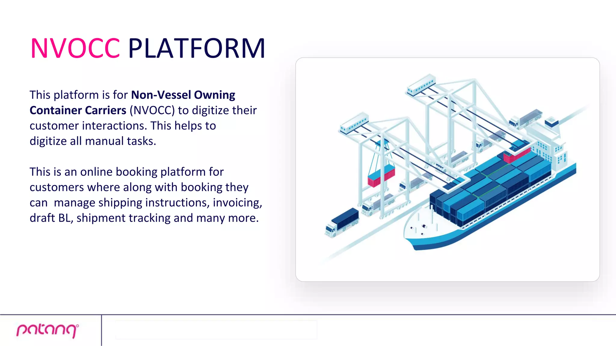 This platform is for Non-Vessel Owning
Container Carriers (NVOCC) to digitize their
customer interactions. This helps to
digitize all manual tasks.
This is an online booking platform for
customers where along with booking they
can manage shipping instructions, invoicing,
draft BL, shipment tracking and many more.
NVOCC PLATFORM
 