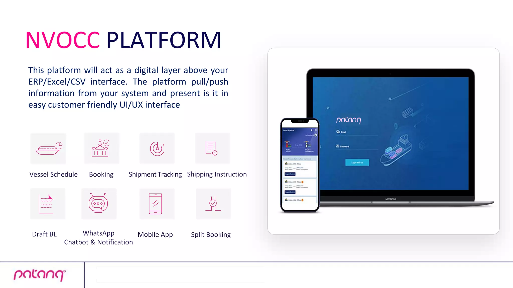 This platform will act as a digital layer above your
ERP/Excel/CSV interface. The platform pull/push
information from your system and present is it in
easy customer friendly UI/UX interface
WhatsApp
Chatbot & Notification
Booking
Draft BL
ShipmentTracking Shipping Instruction
Vessel Schedule
Split Booking
Mobile App
NVOCC PLATFORM
 