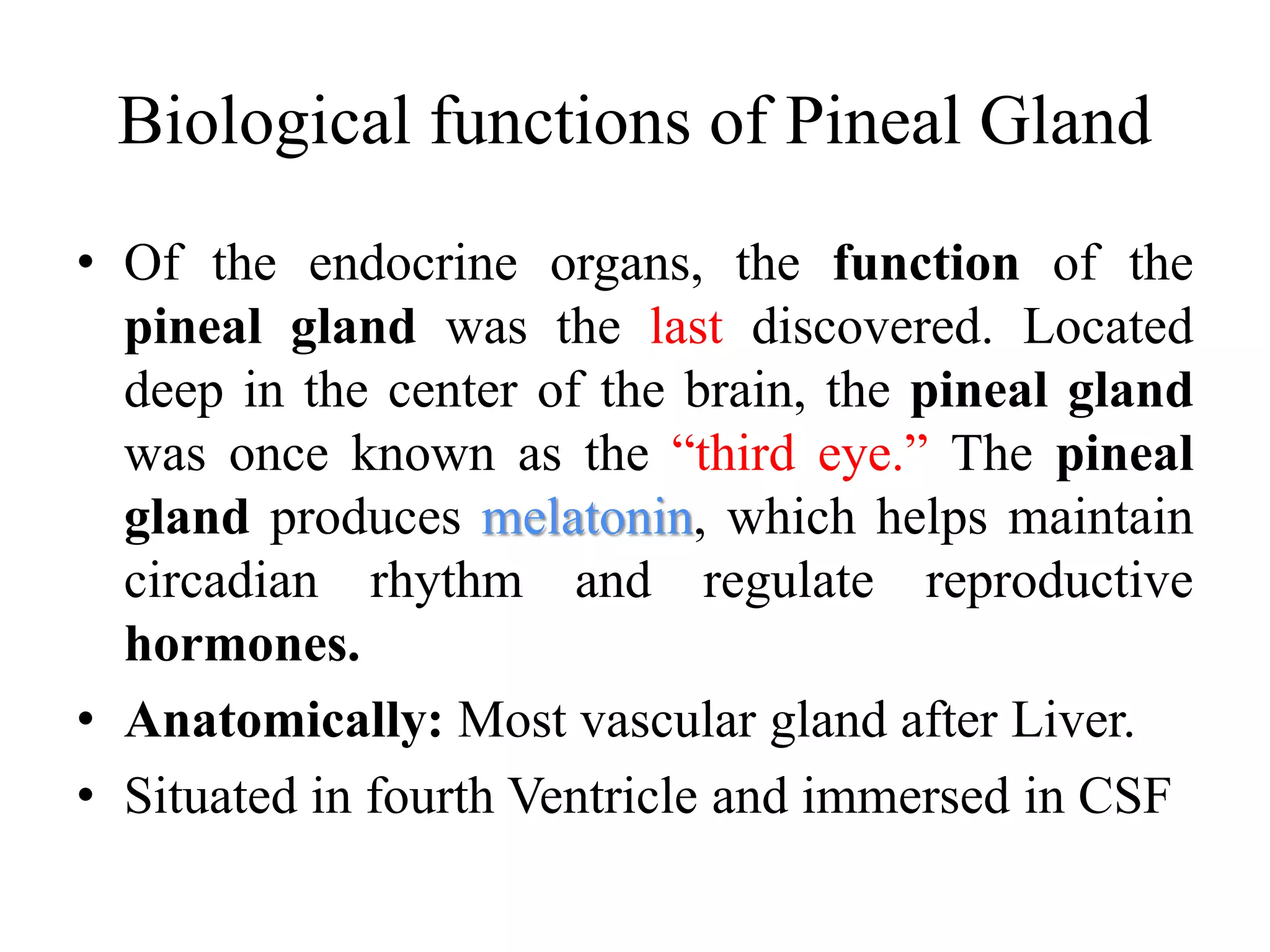 Biological functions of Pineal Gland
• Of the endocrine organs, the function of the
pineal gland was the last discovered. Located
deep in the center of the brain, the pineal gland
was once known as the “third eye.” The pineal
gland produces melatonin, which helps maintain
circadian rhythm and regulate reproductive
hormones.
• Anatomically: Most vascular gland after Liver.
• Situated in fourth Ventricle and immersed in CSF
 