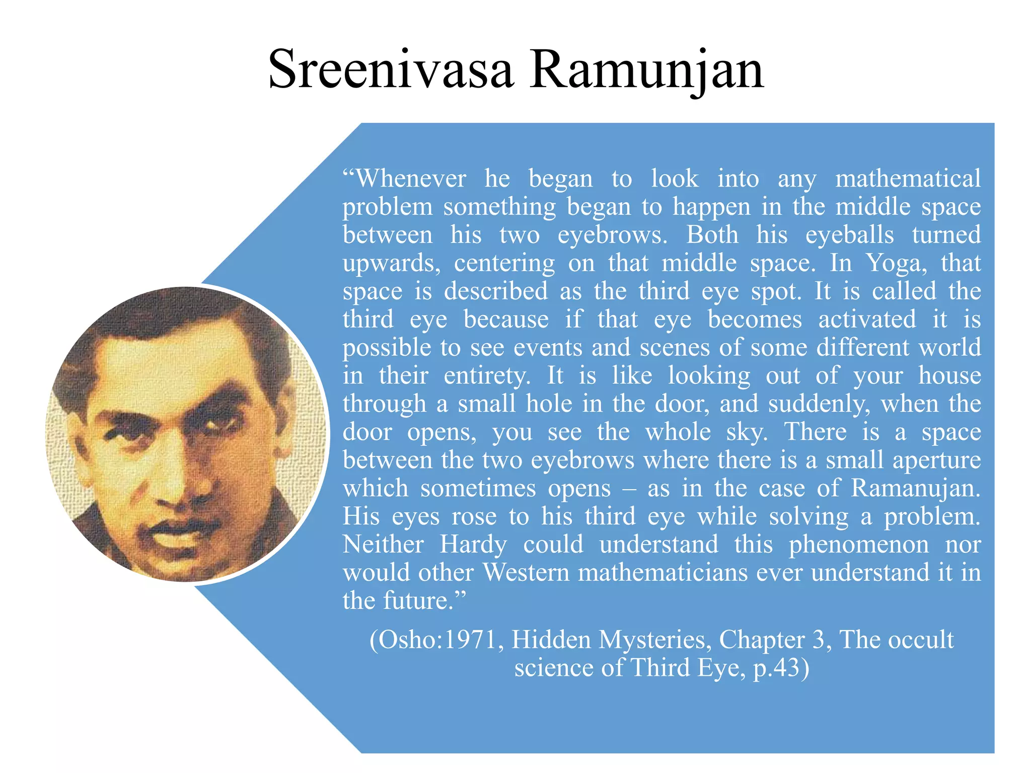 Sreenivasa Ramunjan
“Whenever he began to look into any mathematical
problem something began to happen in the middle space
between his two eyebrows. Both his eyeballs turned
upwards, centering on that middle space. In Yoga, that
space is described as the third eye spot. It is called the
third eye because if that eye becomes activated it is
possible to see events and scenes of some different world
in their entirety. It is like looking out of your house
through a small hole in the door, and suddenly, when the
door opens, you see the whole sky. There is a space
between the two eyebrows where there is a small aperture
which sometimes opens – as in the case of Ramanujan.
His eyes rose to his third eye while solving a problem.
Neither Hardy could understand this phenomenon nor
would other Western mathematicians ever understand it in
the future.”
(Osho:1971, Hidden Mysteries, Chapter 3, The occult
science of Third Eye, p.43)
 