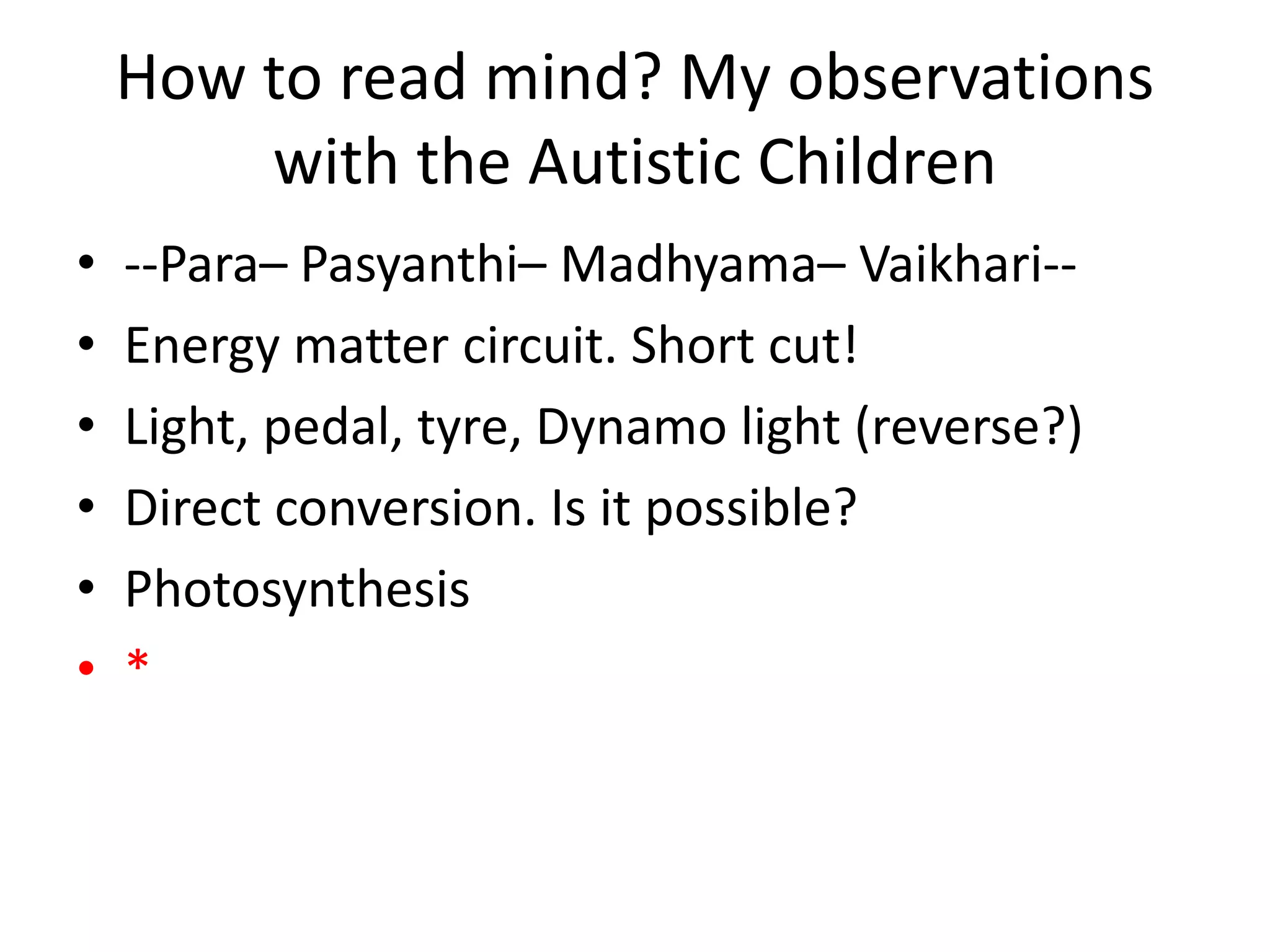 How to read mind? My observations
with the Autistic Children
• --Para– Pasyanthi– Madhyama– Vaikhari--
• Energy matter circuit. Short cut!
• Light, pedal, tyre, Dynamo light (reverse?)
• Direct conversion. Is it possible?
• Photosynthesis
• *
 
