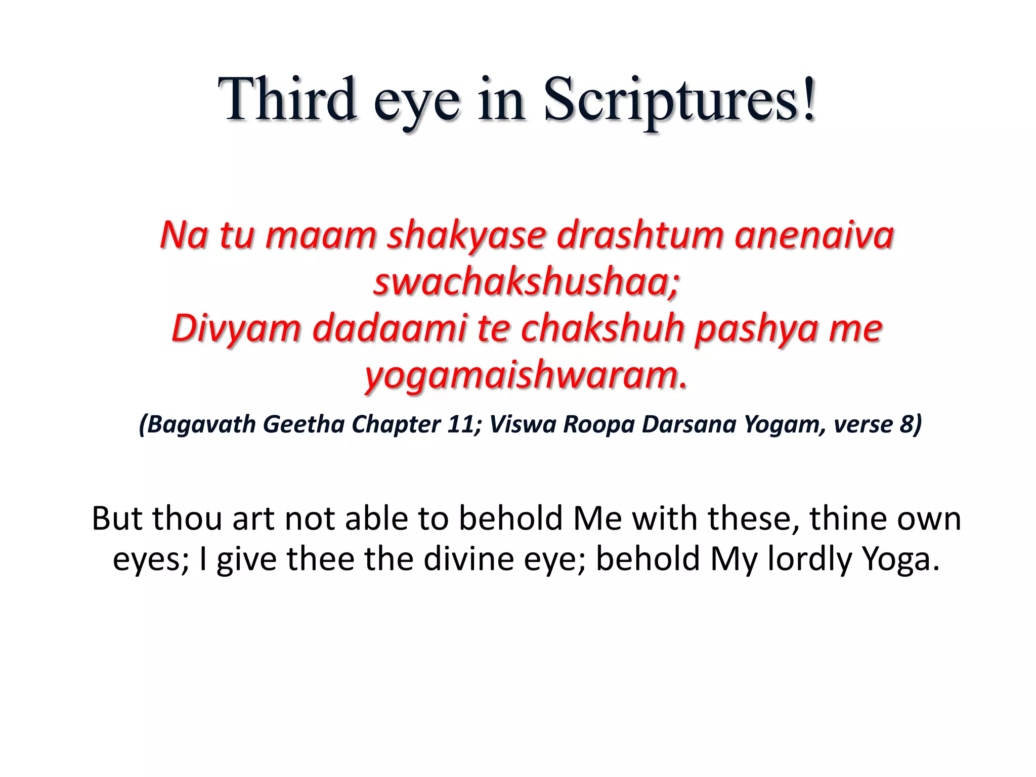 Third eye in Scriptures!
Na tu maam shakyase drashtum anenaiva
swachakshushaa;
Divyam dadaami te chakshuh pashya me
yogamaishwaram.
(Bagavath Geetha Chapter 11; Viswa Roopa Darsana Yogam, verse 8)
But thou art not able to behold Me with these, thine own
eyes; I give thee the divine eye; behold My lordly Yoga.
 