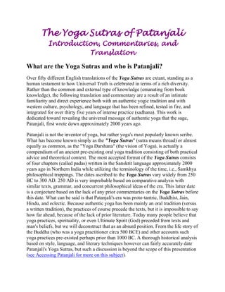 The Yoga Sutras of Patanjali
Introduction, Commentaries, and
Translation
What are the Yoga Sutras and who is Patanjali?
Over fifty different English translations of the Yoga Sutras are extant, standing as a
human testament to how Universal Truth is celebrated in terms of a rich diversity.
Rather than the common and external type of knowledge (emanating from book
knowledge), the following translation and commentary are a result of an intimate
familiarity and direct experience both with an authentic yogic tradition and with
western culture, psychology, and language that has been refined, tested in fire, and
integrated for over thirty five years of intense practice (sadhana). This work is
dedicated toward revealing the universal message of authentic yoga that the sage,
Patanjali, first wrote down approximately 2000 years ago.
Patanjali is not the inventor of yoga, but rather yoga's most popularly known scribe.
What has become known simply as the "Yoga Sutras" (sutra means thread) or almost
equally as common, as the "Yoga Darshana" (the vision of Yoga), is actually a
compendium of an ancient pre-existing oral yoga tradition consisting of both practical
advice and theoretical context. The most accepted format of the Yoga Sutras consists
of four chapters (called padas) written in the Sanskrit language approximately 2000
years ago in Northern India while utilizing the terminology of the time, i.e., Samkhya
philosophical trappings. The dates ascribed to the Yoga Sutras vary widely from 250
BC to 300 AD. 250 AD is very improbable based on comparative analysis with
similar texts, grammar, and concurrent philosophical ideas of the era. This latter date
is a conjecture based on the lack of any prior commentaries on the Yoga Sutras before
this date. What can be said is that Patanjali's era was proto-tantric, Buddhist, Jain,
Hindu, and eclectic. Because authentic yoga has been mainly an oral tradition (versus
a written tradition), the practices of course precede the texts, but it is impossible to say
how far ahead, because of the lack of prior literature. Today many people believe that
yoga practices, spirituality, or even Ultimate Spirit (God) preceded from texts and
man's beliefs, but we will deconstruct that as an absurd position. From the life story of
the Buddha (who was a yoga practitioner circa 500 BCE) and other accounts such
yoga practices pre-existed perhaps prior than 1000 BC. A thorough historical analysis
based on style, language, and literary techniques however can fairly accurately date
Patanjali's Yoga Sutras, but such a discussion is beyond the scope of this presentation
(see Accessing Patanjali for more on this subject).

 