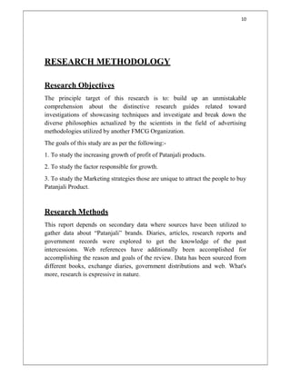 10
RESEARCH METHODOLOGY
Research Objectives
The principle target of this research is to: build up an unmistakable
comprehension about the distinctive research guides related toward
investigations of showcasing techniques and investigate and break down the
diverse philosophies actualized by the scientists in the field of advertising
methodologies utilized by another FMCG Organization.
The goals of this study are as per the following:-
1. To study the increasing growth of profit of Patanjali products.
2. To study the factor responsible for growth.
3. To study the Marketing strategies those are unique to attract the people to buy
Patanjali Product.
Research Methods
This report depends on secondary data where sources have been utilized to
gather data about “Patanjali” brands. Diaries, articles, research reports and
government records were explored to get the knowledge of the past
intercessions. Web references have additionally been accomplished for
accomplishing the reason and goals of the review. Data has been sourced from
different books, exchange diaries, government distributions and web. What's
more, research is expressive in nature.
 