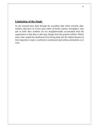 11
Limitation of the Study
As the research have done through the secondary data where research, data,
realities, data have as of now gave either on books, reports, newspapers, sites
and so forth. Raw numbers are not straightforwardly accumulated from the
organization so that data or data may change from the genuine realities. What's
more, time compel has disallowed from diving deep into the subject because of
time imperatives study is confined to constrained spots/urban communities as it
were.
 