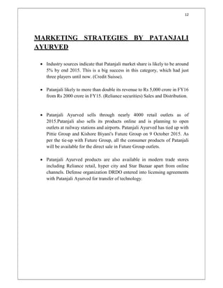 12
MARKETING STRATEGIES BY PATANJALI
AYURVED
 Industry sources indicate that Patanjali market share is likely to be around
5% by end 2015. This is a big success in this category, which had just
three players until now. (Credit Suisse).
 Patanjali likely to more than double its revenue to Rs 5,000 crore in FY16
from Rs 2000 crore in FY15. (Reliance securities) Sales and Distribution.
 Patanjali Ayurved sells through nearly 4000 retail outlets as of
2015.Patanjali also sells its products online and is planning to open
outlets at railway stations and airports. Patanjali Ayurved has tied up with
Pittie Group and Kishore Biyani's Future Group on 9 October 2015. As
per the tie-up with Future Group, all the consumer products of Patanjali
will be available for the direct sale in Future Group outlets.
 Patanjali Ayurved products are also available in modern trade stores
including Reliance retail, hyper city and Star Bazaar apart from online
channels. Defense organization DRDO entered into licensing agreements
with Patanjali Ayurved for transfer of technology.
 