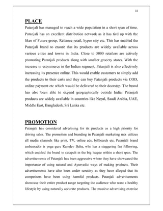 15
PLACE
Patanjali has managed to reach a wide population in a short span of time.
Patanjali has an excellent distribution network as it has tied up with the
likes of Future group, Reliance retail, hyper city etc. This has enabled the
Patanjali brand to ensure that its products are widely available across
various cities and towns in India. Close to 5000 retailers are actively
promoting Patanjali products along with smaller grocery stores. With the
increase in ecommerce in the Indian segment, Patanjali is also effectively
increasing its presence online. This would enable customers to simply add
the products to their carts and they can buy Patanjali products via COD,
online payment etc which would be delivered to their doorstep. The brand
has also been able to expand geographically outside India. Patanjali
products are widely available in countries like Nepal, Saudi Arabia, UAE,
Middle East, Bangladesh, Sri Lanka etc.
PROMOTION
Patanjali has considered advertising for its products as a high priority for
driving sales. The promotion and branding in Patanjali marketing mix utilizes
all media channels like print, TV, online ads, billboards etc. Patanjali brand
ambassador is yoga guru Ramdev Baba, who has a staggering fan following,
which enabled the brand to catapult in the big league within a short span. The
advertisements of Patanjali has been aggressive where they have showcased the
importance of using natural and Ayurvedic ways of making products. Their
advertisements have also been under scrutiny as they have alleged that its
competitors have been using harmful products. Patanjali advertisements
showcase their entire product range targeting the audience who want a healthy
lifestyle by using naturally accurate products. The massive advertising exercise
 