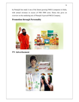 16
by Patanjali has made it one of the fastest growing FMCG companies in India,
with annual revenues in excess of INR 5000 crore. Hence this gives an
overview on the marketing mix of Patanjali Ayurved FMCG Company.
Promotion through Personality
TV Advertisement
 