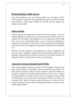 18
Brand should be visible always
From 1993 Himalayan caves of the Hindu pilgrim town of Gangotri to 2011
“anti corruption” in support of Jan Lokpal Bill Yoga guru have taken out all the
buzz and able to create a image visibility for each and every age, gender, cast,
religion over the world.
Smart pricing
Patanjali products are cheaper than its peers in the same category. As per the
Acharya Balkrishna the input costs is too low because they directly source raw
material from the farmers and middlemen are not entertained, and the brand
have its own face to promoting brand, so cost for the brand ambassador is
negligible as well salaries are also modest. Since the production and promotion
cost is less than the other companies are spending, it directly lessens the product
cost.
But there are some categories where people may not buy his suggestions and
may not switch to Patanjali, if people don’t find a satisfactory reason. For such
categories Yoga guru has put the price card but not all Patanjali products are
cheap but most have 10-20% lesser cost than its rival products.
Awareness strategy through Social Media
Now a day the digital world like Face book, Twitter, Instagram, blogs and web
pages are more effective and prompt to promote and advertise the product. The
same product awareness strategy has been adopted by the brand Patanjali to
spread the awareness about the Patanjali products to educate and to engage
people through the social media over the world. Even Yoga guru has more than
7.4 million likes on Face book and 623 thousands of followers on twitter as of
November 2016. Where he interacts with the followers on Twitter and Face
book by organizing live chats and also informed them about new camps, events,
product announcement.
 