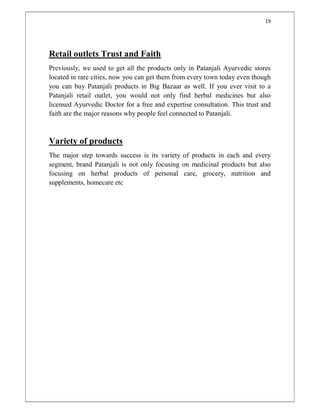 19
Retail outlets Trust and Faith
Previously, we used to get all the products only in Patanjali Ayurvedic stores
located in rare cities, now you can get them from every town today even though
you can buy Patanjali products in Big Bazaar as well. If you ever visit to a
Patanjali retail outlet, you would not only find herbal medicines but also
licensed Ayurvedic Doctor for a free and expertise consultation. This trust and
faith are the major reasons why people feel connected to Patanjali.
Variety of products
The major step towards success is its variety of products in each and every
segment, brand Patanjali is not only focusing on medicinal products but also
focusing on herbal products of personal care, grocery, nutrition and
supplements, homecare etc
 