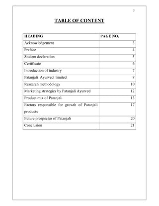 2
TABLE OF CONTENT
HEADING PAGE NO.
Acknowledgement 3
Preface 4
Student declaration 5
Certificate 6
Introduction of industry 7
Patanjali Ayurved limited 8
Research methodology 10
Marketing strategies by Patanjali Ayurved 12
Product mix of Patanjali 13
Factors responsible for growth of Patanjali
products
17
Future prospectus of Patanjali 20
Conclusion 21
 
