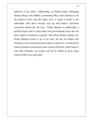 22
publicist in the nation. Additionally, as Naresh Gupta, Managing
Partner, Bang in the Middle, a promoting office, calls attention to, for
the brand to move into the major class, it needs to speak to the
individuals who don‟t become tied up with Baba’s individual
conviction framework. He says, "Today Ramdev is additionally a
political figure and to union trade with governmental issues has not
been simple or fruitful for anybody." But rather whether anybody can
break Patanjali record is yet to be seen. On the off chance that
Patanjali is to be contrasted and any player whatsoever, it could be the
internet business commercial center Unicorn Flip kart, which began a
year after Patanjali, was joined, and hit $1 billion in gross stock
esteem (GMV) two years prior
 