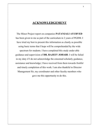 3
ACKNOWLEDGEMENT
The Minor Project report on companies PATANJALI AYURVED
has been given to me as part of the curriculum in 2 years of PGDM. I
have tried my best to present this information as clearly as possible
using basic terms that I hope will be comprehended by the wide
spectrum for students. I have completed this study under able
guidance and supervision of DR. RAJEEV JOHARI. I will be failed
in my duty if I do not acknowledge the esteemed scholarly guidance,
assistance and knowledge; I have received from them towards fruitful
and timely completion of this work. I am also thankful to Director
Management Sir, my coordinator and other faculty members who
gave me this opportunity to do this.
 