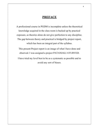 4
PREFACE
A professional course in PGDM is incomplete unless the theoretical
knowledge acquired in the class room is backed up by practical
exposure, as theories alone do not give perfection to any discipline.
The gap between theory and practical is bridged by project report,
which has been an integral part of the syllabus.
This present Project report is an image of what I have done and
observed. I was assigned a project PATANJALI AYURVED.
I have tried my level best to be as a systematic as possible and to
avoid any sort of biases.
 