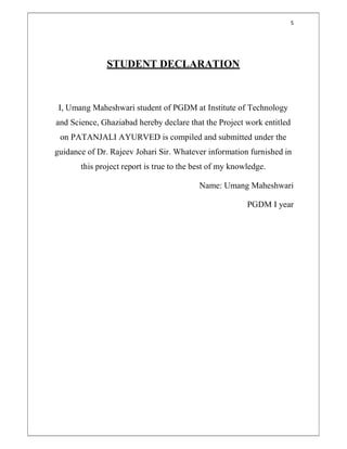 5
STUDENT DECLARATION
I, Umang Maheshwari student of PGDM at Institute of Technology
and Science, Ghaziabad hereby declare that the Project work entitled
on PATANJALI AYURVED is compiled and submitted under the
guidance of Dr. Rajeev Johari Sir. Whatever information furnished in
this project report is true to the best of my knowledge.
Name: Umang Maheshwari
PGDM I year
 